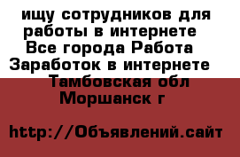 ищу сотрудников для работы в интернете - Все города Работа » Заработок в интернете   . Тамбовская обл.,Моршанск г.